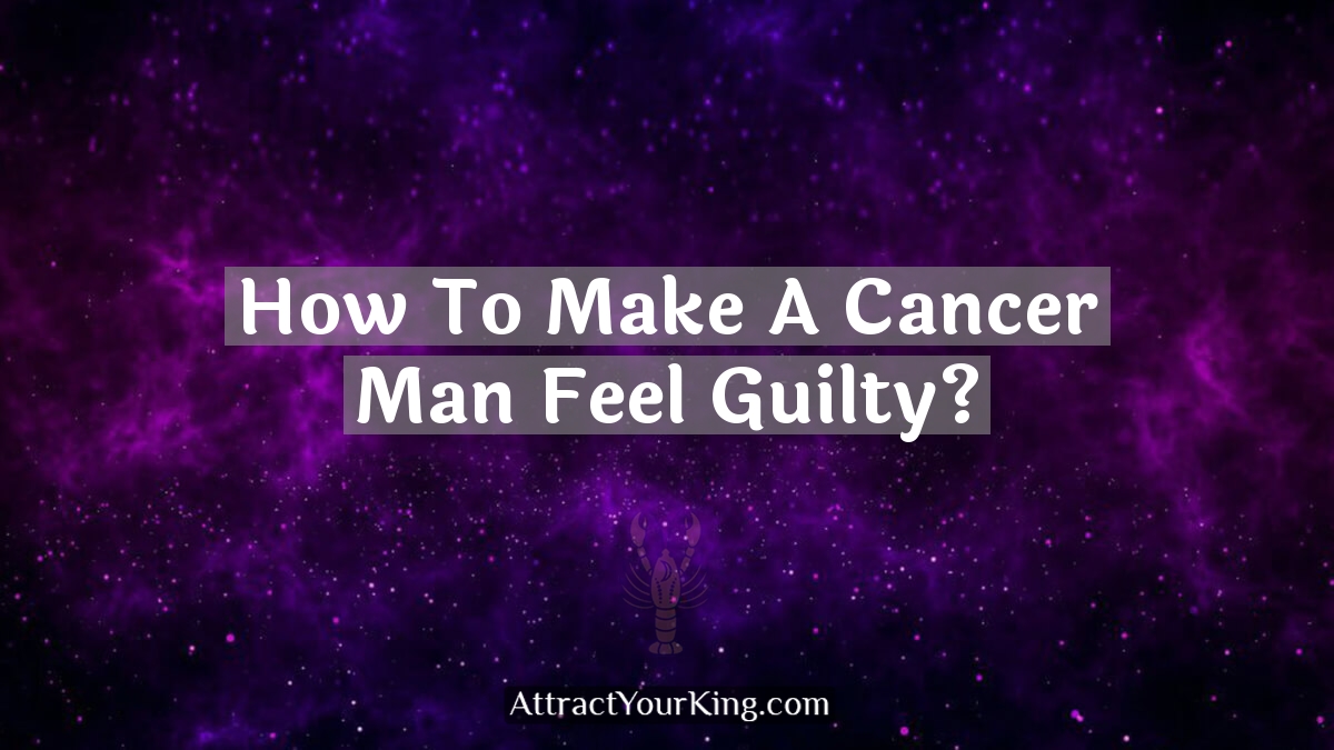 how to make a cancer man feel guilty