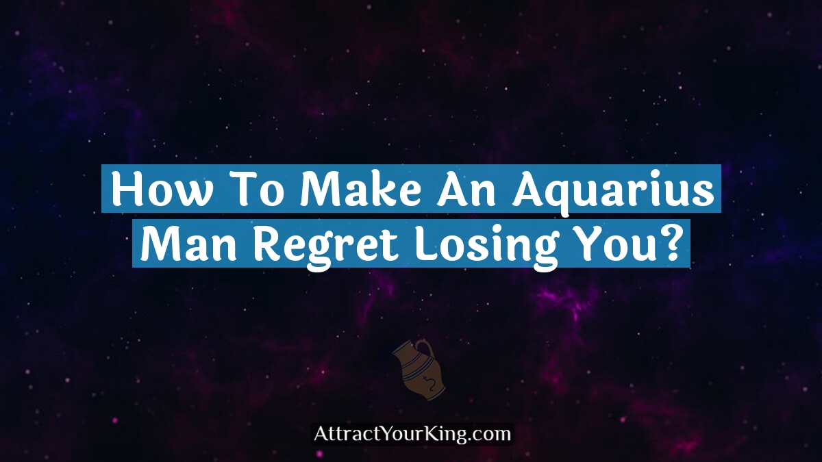 how to make an aquarius man regret losing you